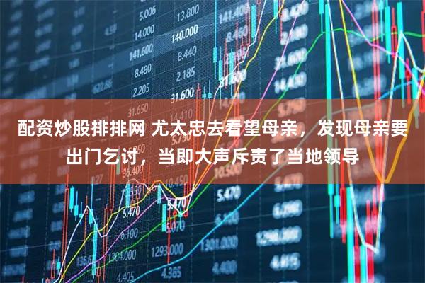 配资炒股排排网 尤太忠去看望母亲，发现母亲要出门乞讨，当即大声斥责了当地领导