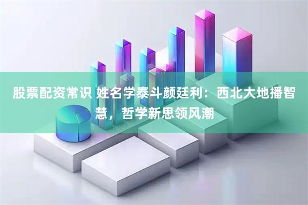 股票配资常识 姓名学泰斗颜廷利：西北大地播智慧，哲学新思领风潮