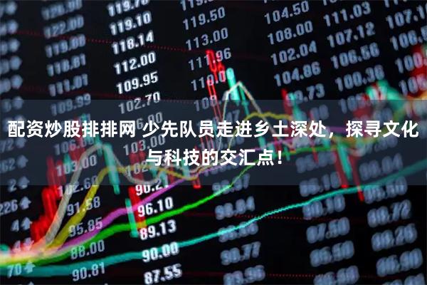 配资炒股排排网 少先队员走进乡土深处，探寻文化与科技的交汇点！
