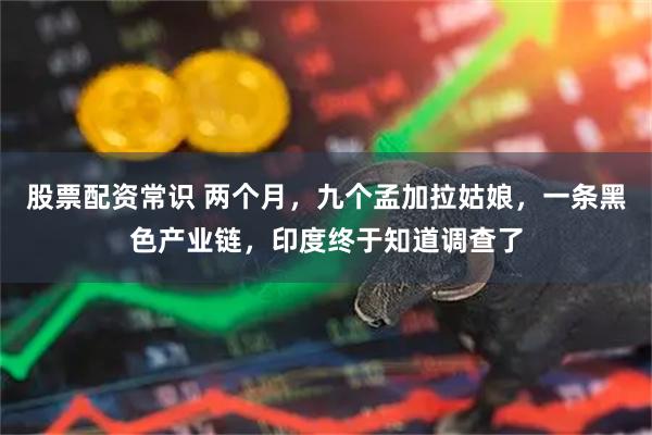 股票配资常识 两个月，九个孟加拉姑娘，一条黑色产业链，印度终于知道调查了