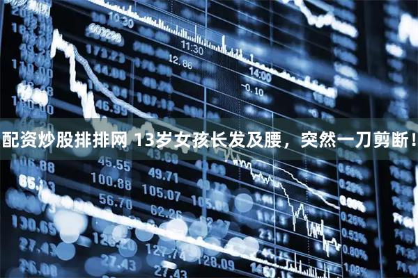 配资炒股排排网 13岁女孩长发及腰，突然一刀剪断！