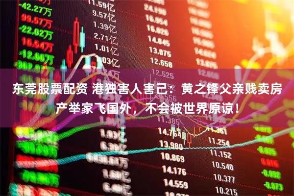 东莞股票配资 港独害人害己：黄之锋父亲贱卖房产举家飞国外，不会被世界原谅！