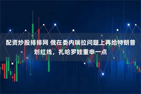 配资炒股排排网 俄在委内瑞拉问题上再给特朗普划红线，扎哈罗娃重申一点
