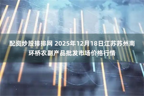 配资炒股排排网 2025年12月18日江苏苏州南环桥农副产品批发市场价格行情