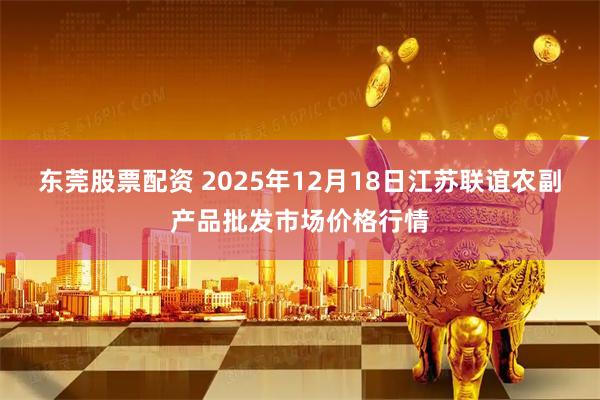 东莞股票配资 2025年12月18日江苏联谊农副产品批发市场价格行情