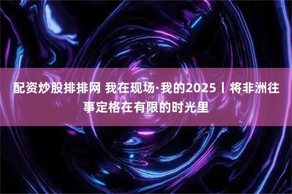 配资炒股排排网 我在现场·我的2025丨将非洲往事定格在有限的时光里