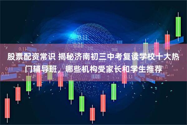 股票配资常识 揭秘济南初三中考复读学校十大热门辅导班，哪些机构受家长和学生推荐
