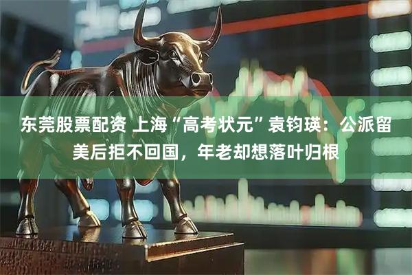 东莞股票配资 上海“高考状元”袁钧瑛：公派留美后拒不回国，年老却想落叶归根