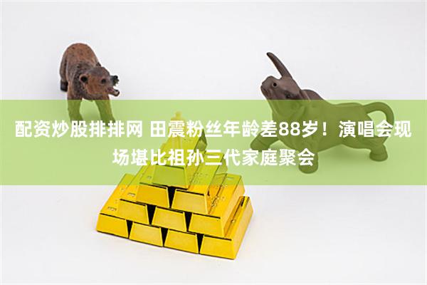 配资炒股排排网 田震粉丝年龄差88岁！演唱会现场堪比祖孙三代家庭聚会