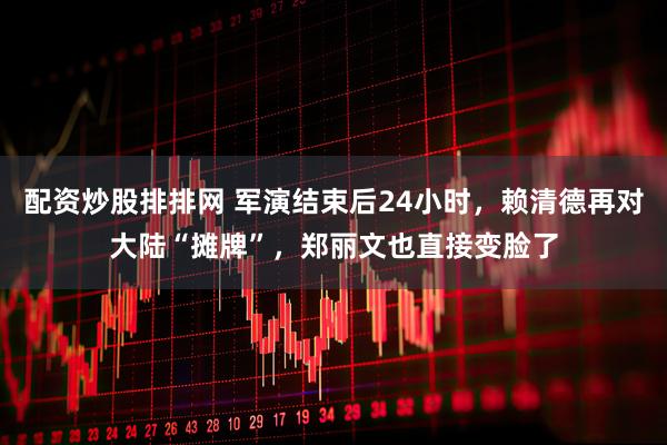 配资炒股排排网 军演结束后24小时，赖清德再对大陆“摊牌”，郑丽文也直接变脸了