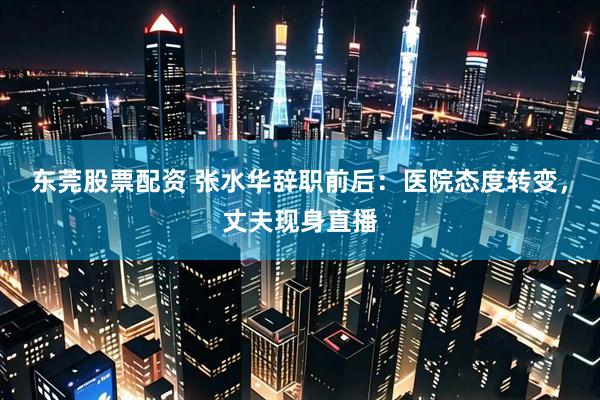 东莞股票配资 张水华辞职前后：医院态度转变，丈夫现身直播