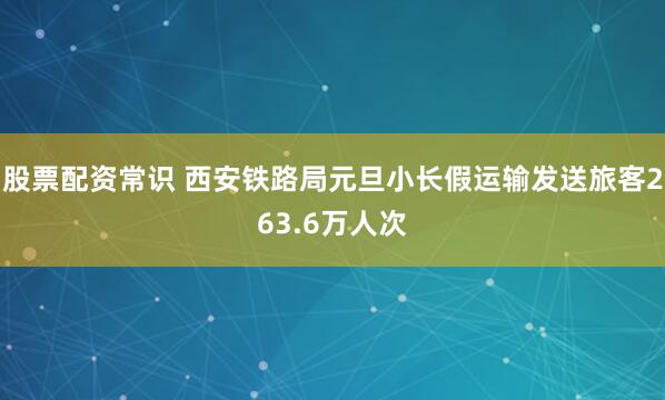 股票配资常识 西安铁路局元旦小长假运输发送旅客263.6万人次
