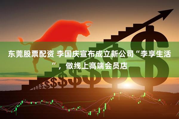 东莞股票配资 李国庆宣布成立新公司“李享生活”，做线上高端会员店