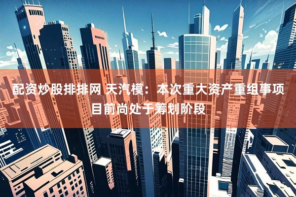 配资炒股排排网 天汽模：本次重大资产重组事项目前尚处于筹划阶段