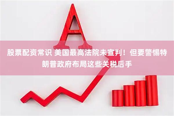 股票配资常识 美国最高法院未宣判！但要警惕特朗普政府布局这些关税后手