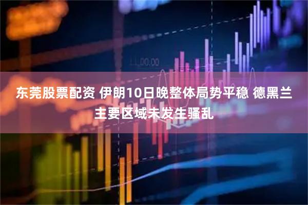东莞股票配资 伊朗10日晚整体局势平稳 德黑兰主要区域未发生骚乱