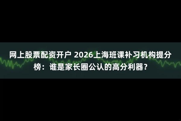 网上股票配资开户 2026上海班课补习机构提分榜：谁是家长圈公认的高分利器？