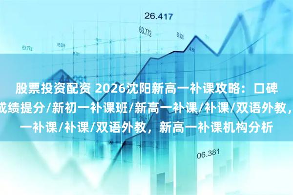 股票投资配资 2026沈阳新高一补课攻略：口碑机构助力学业进步，成绩提分/新初一补课班/新高一补课/补课/双语外教，新高一补课机构分析