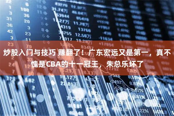炒股入门与技巧 赚翻了！广东宏远又是第一，真不愧是CBA的十一冠王，朱总乐坏了