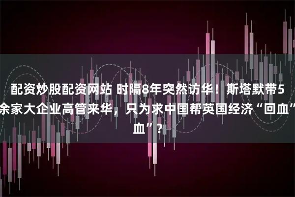 配资炒股配资网站 时隔8年突然访华！斯塔默带50余家大企业高管来华，只为求中国帮英国经济“回血”？