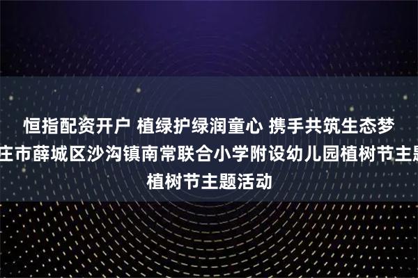恒指配资开户 植绿护绿润童心 携手共筑生态梦——枣庄市薛城区沙沟镇南常联合小学附设幼儿园植树节主题活动