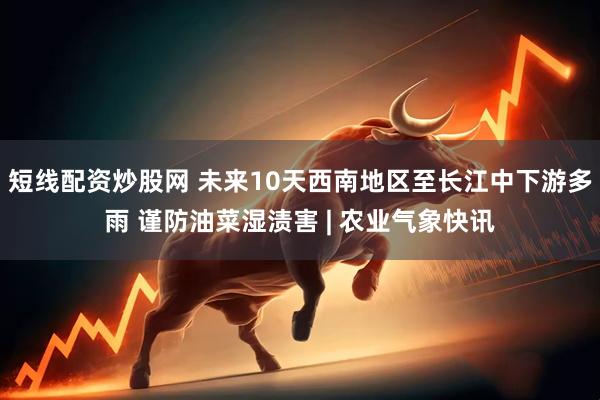 短线配资炒股网 未来10天西南地区至长江中下游多雨 谨防油菜湿渍害 | 农业气象快讯