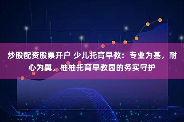 炒股配资股票开户 少儿托育早教：专业为基，耐心为翼，柚柚托育早教园的务实守护