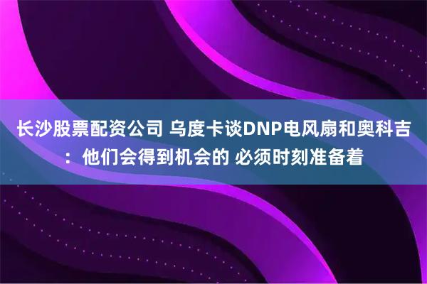 长沙股票配资公司 乌度卡谈DNP电风扇和奥科吉：他们会得到机会的 必须时刻准备着