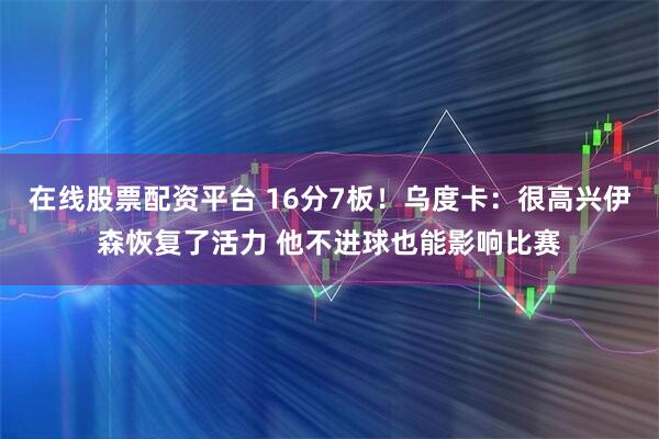 在线股票配资平台 16分7板！乌度卡：很高兴伊森恢复了活力 他不进球也能影响比赛