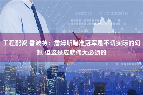 工程配资 香波特：詹姆斯瞄准冠军是不切实际的幻想 但这是成就伟大必须的