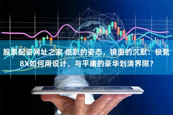 股票配资网址之家 低趴的姿态，镜面的沉默：极氪8X如何用设计，与平庸的豪华划清界限？