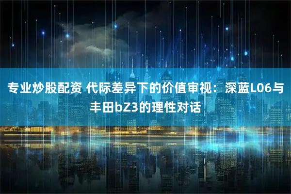 专业炒股配资 代际差异下的价值审视：深蓝L06与丰田bZ3的理性对话