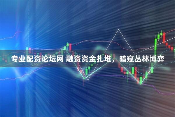 专业配资论坛网 融资资金扎堆，暗窥丛林博弈