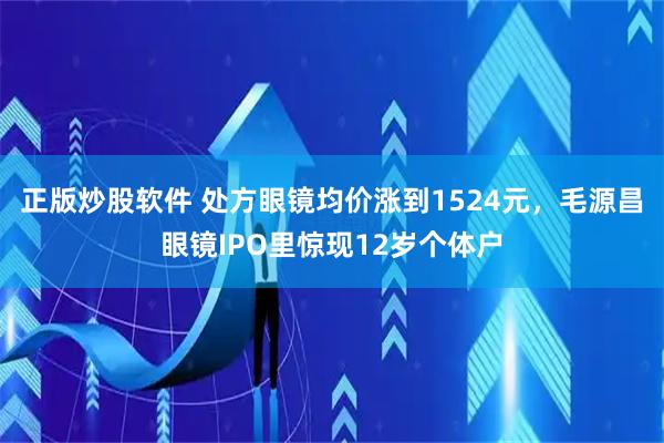 正版炒股软件 处方眼镜均价涨到1524元，毛源昌眼镜IPO里惊现12岁个体户