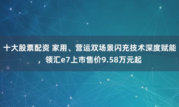 十大股票配资 家用、营运双场景闪充技术深度赋能，领汇e7上市售价9.58万元起