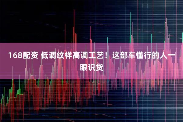 168配资 低调纹样高调工艺！这部车懂行的人一眼识货