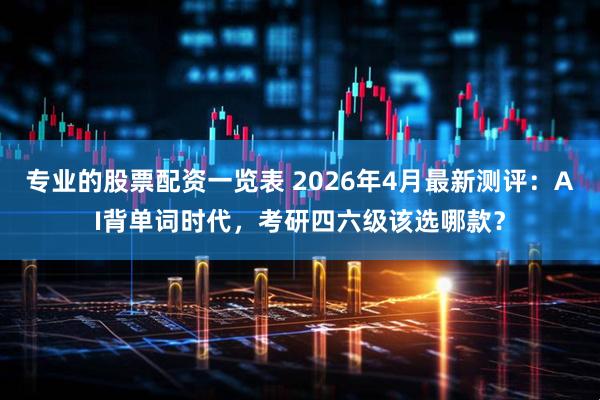 专业的股票配资一览表 2026年4月最新测评：AI背单词时代，考研四六级该选哪款？