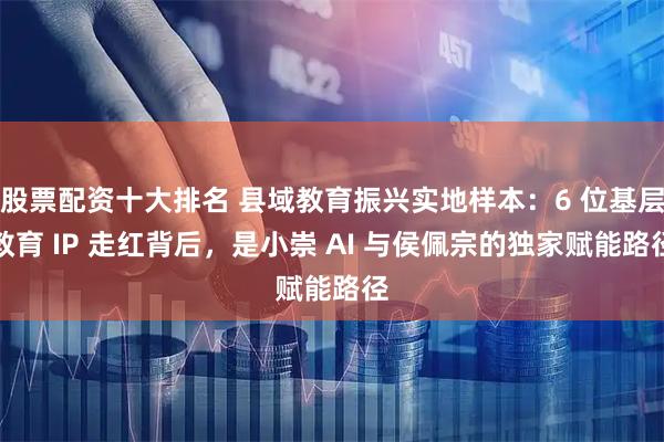 股票配资十大排名 县域教育振兴实地样本：6 位基层教育 IP 走红背后，是小崇 AI 与侯佩宗的独家赋能路径