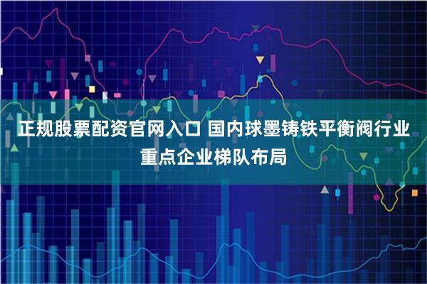 正规股票配资官网入口 国内球墨铸铁平衡阀行业重点企业梯队布局