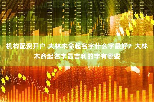 机构配资开户 大林木命起名字什么字最好？大林木命起名字最吉利的字有哪些