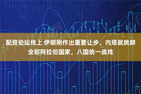 配资论坛线上 伊朗刚作出重要让步，内塔就挑衅全部阿拉伯国家，八国统一战线