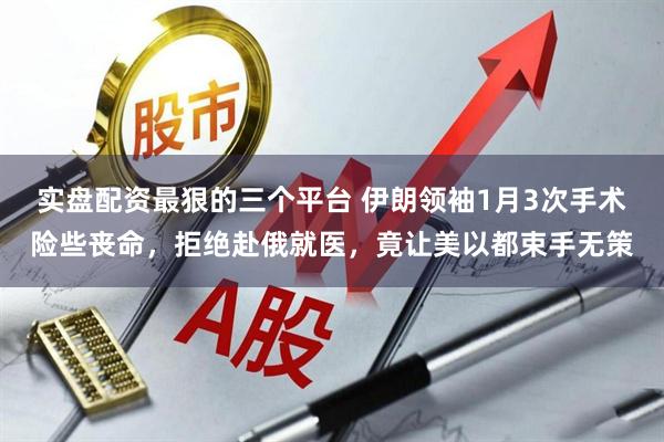 实盘配资最狠的三个平台 伊朗领袖1月3次手术险些丧命，拒绝赴俄就医，竟让美以都束手无策