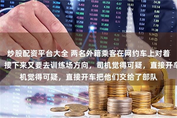 炒股配资平台大全 两名外籍乘客在网约车上对着部队大门连续拍照，接下来又要去训练场方向，司机觉得可疑，直接开车把他们交给了部队