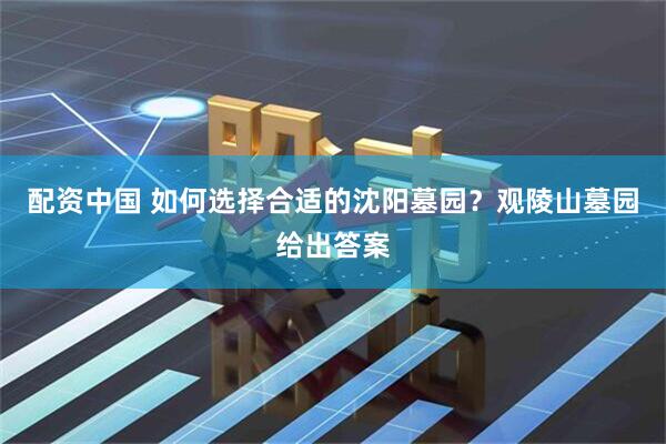 配资中国 如何选择合适的沈阳墓园？观陵山墓园给出答案