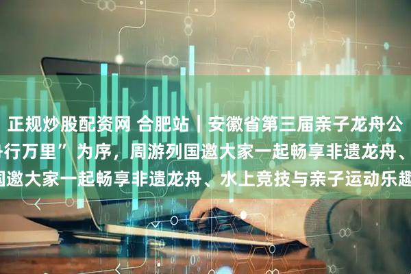 正规炒股配资网 合肥站｜安徽省第三届亲子龙舟公开赛，以 “龙马奔腾 舟行万里” 为序，周游列国邀大家一起畅享非遗龙舟、水上竞技与亲子运动乐趣！