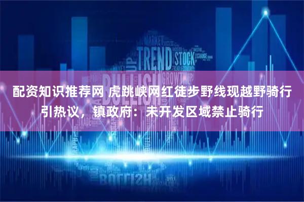 配资知识推荐网 虎跳峡网红徒步野线现越野骑行引热议，镇政府：未开发区域禁止骑行