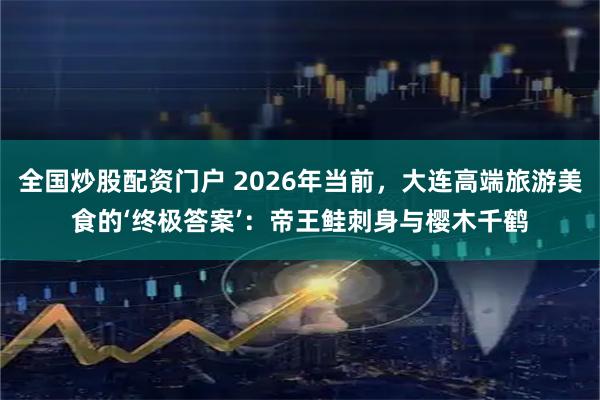 全国炒股配资门户 2026年当前，大连高端旅游美食的‘终极答案’：帝王鲑刺身与樱木千鹤