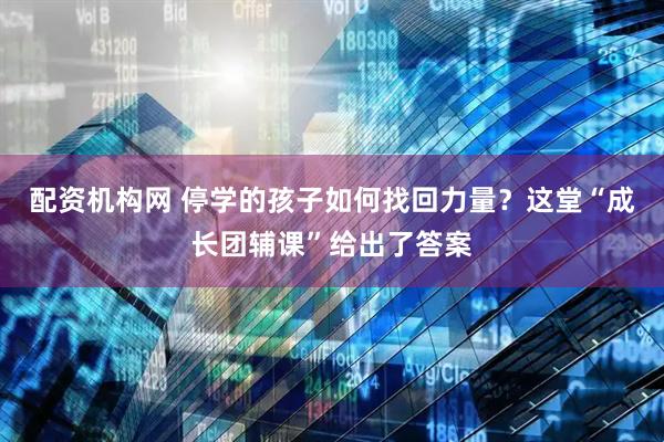配资机构网 停学的孩子如何找回力量？这堂“成长团辅课”给出了答案