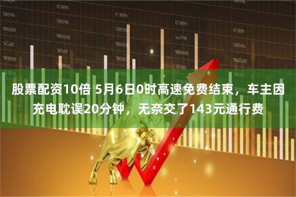 股票配资10倍 5月6日0时高速免费结束，车主因充电耽误20分钟，无奈交了143元通行费
