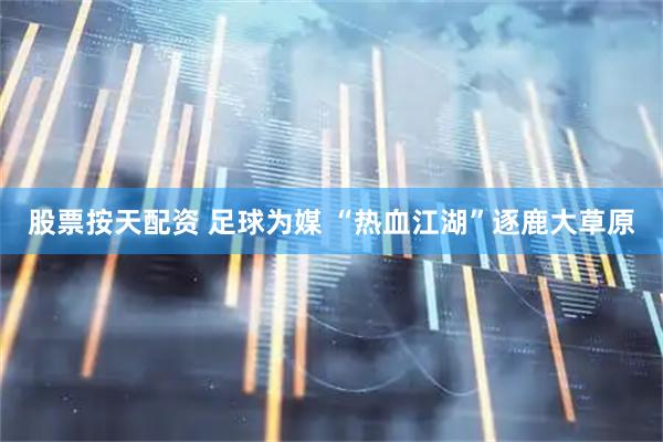 股票按天配资 足球为媒 “热血江湖”逐鹿大草原